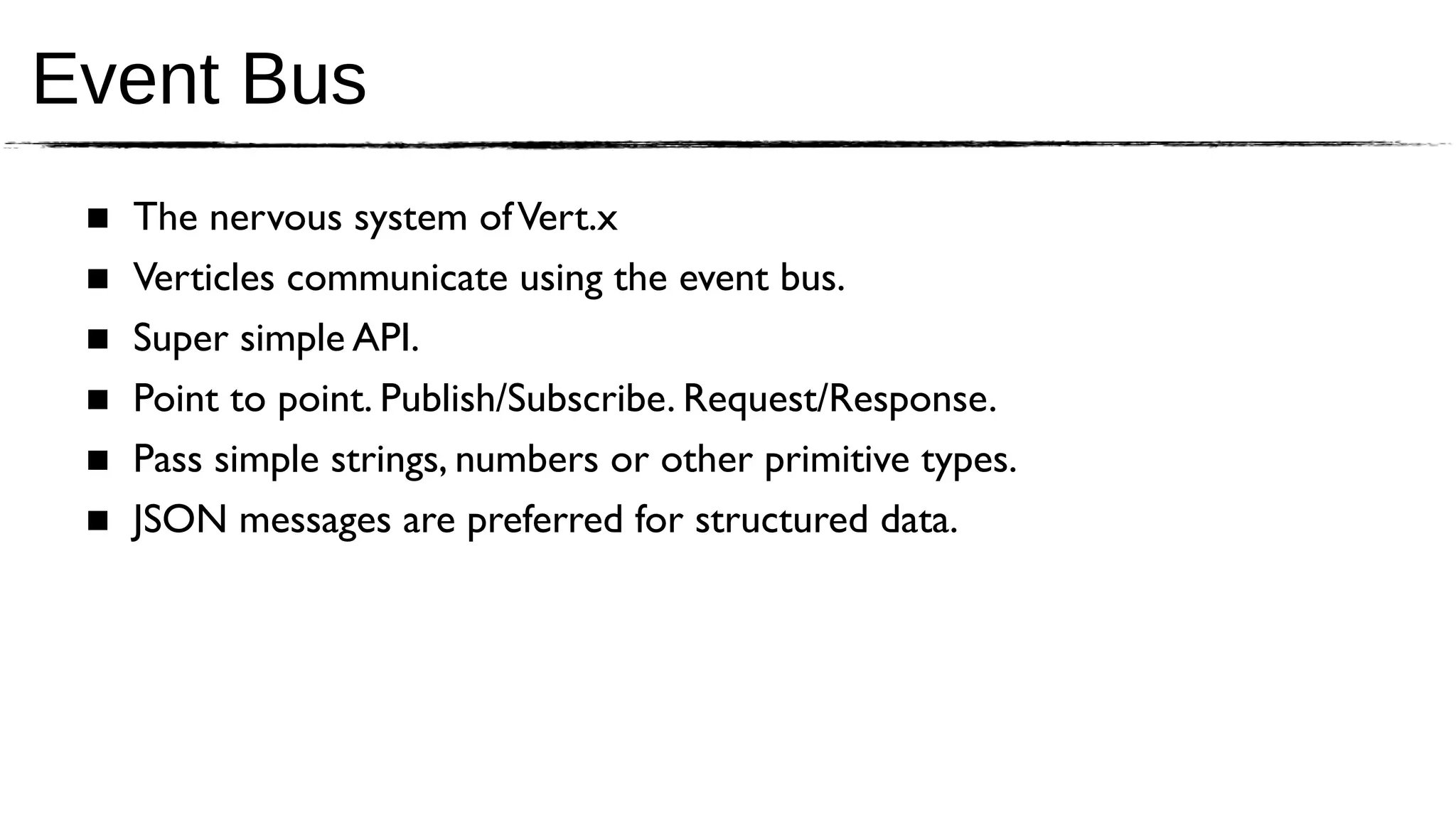 Event Bus
 ■   The nervous system of Vert.x
 ■   Verticles communicate using the event bus.
 ■   Super simple API.
 ■   Point to point. Publish/Subscribe. Request/Response.
 ■   Pass simple strings, numbers or other primitive types.
 ■   JSON messages are preferred for structured data.
 