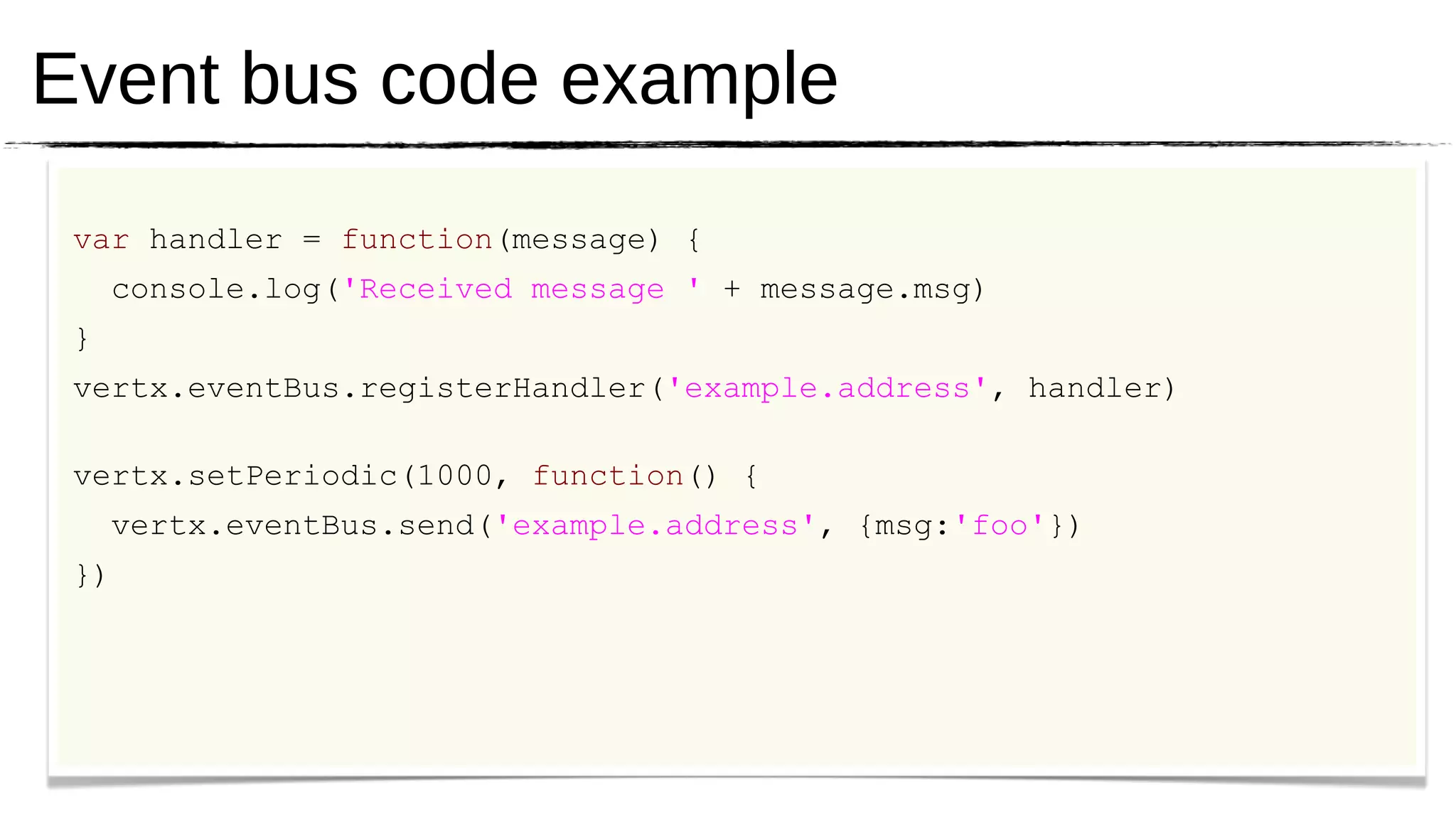 Event bus code example
 var handler = function(message) {
     console.log('Received message ' + message.msg)
 }
 vertx.eventBus.registerHandler('example.address', handler)

 vertx.setPeriodic(1000, function() {
     vertx.eventBus.send('example.address', {msg:'foo'})
 })
 