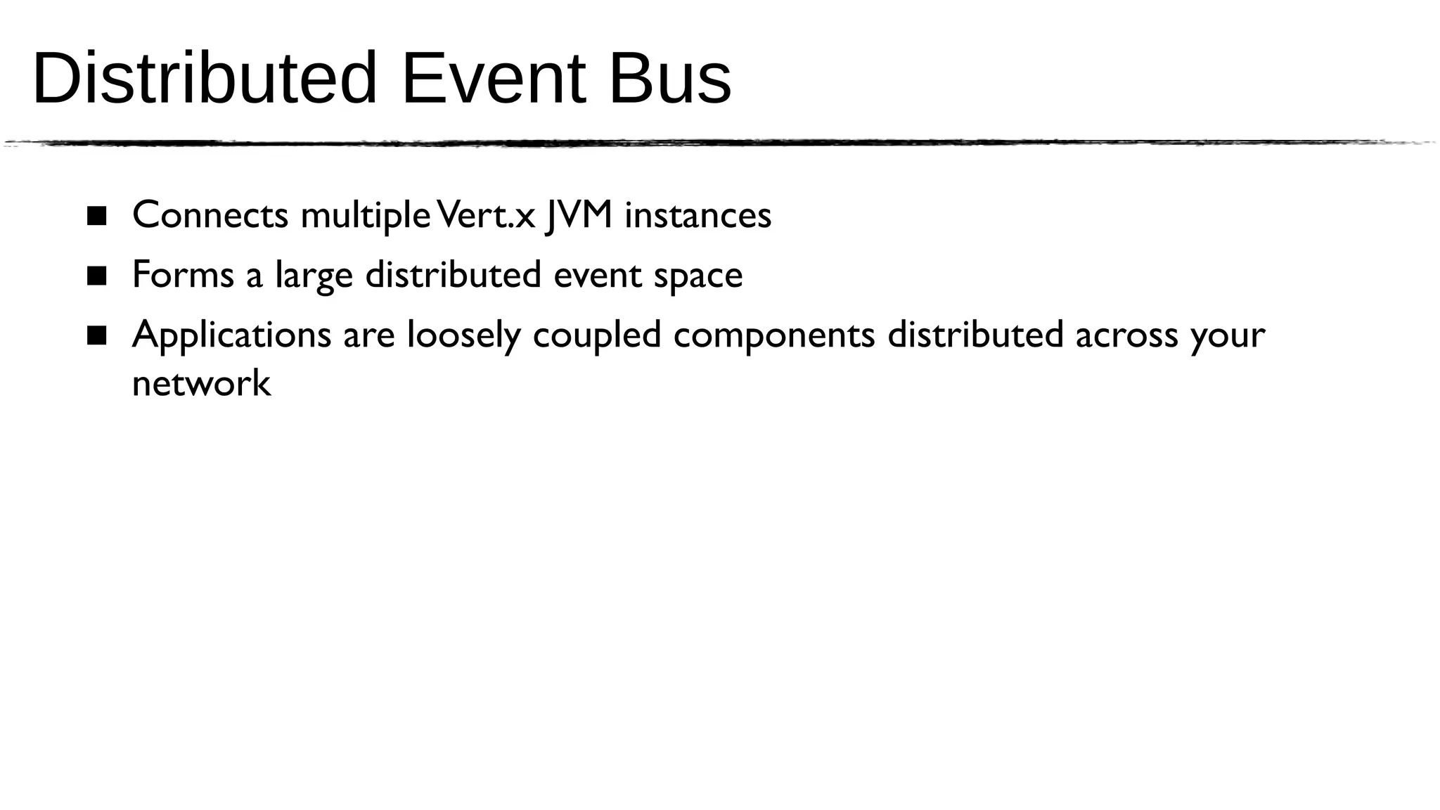 Distributed Event Bus
 ■ Connects multiple Vert.x JVM instances
 ■ Forms a large distributed event space
 ■ Applications are loosely coupled components distributed across your
   network
 
