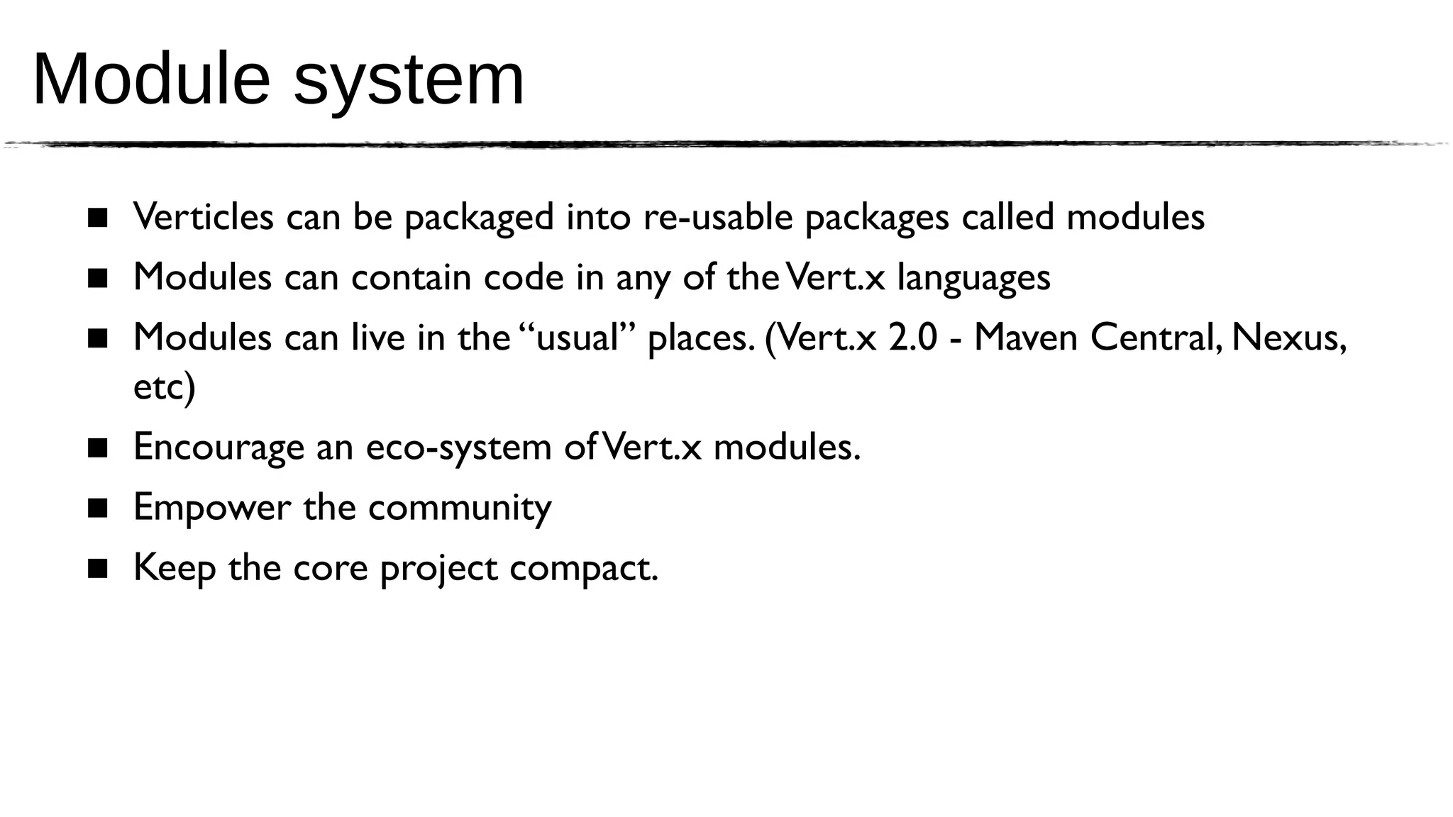 Module system
 ■ Verticles can be packaged into re-usable packages called modules
 ■ Modules can contain code in any of the Vert.x languages
 ■ Modules can live in the “usual” places. (Vert.x 2.0 - Maven Central, Nexus,
   etc)
 ■ Encourage an eco-system of Vert.x modules.
 ■ Empower the community
 ■ Keep the core project compact.
 
