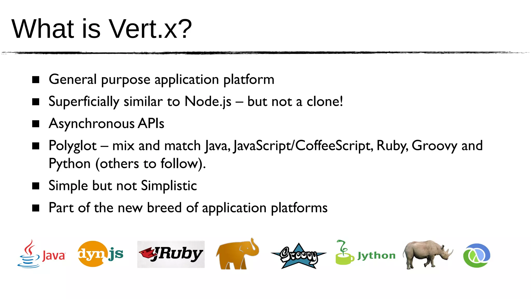 What is Vert.x?
 ■ General purpose application platform
 ■ Superficially similar to Node.js – but not a clone!
 ■ Asynchronous APIs
 ■ Polyglot – mix and match Java, JavaScript/CoffeeScript, Ruby, Groovy and
   Python (others to follow).
 ■ Simple but not Simplistic
 ■ Part of the new breed of application platforms
 