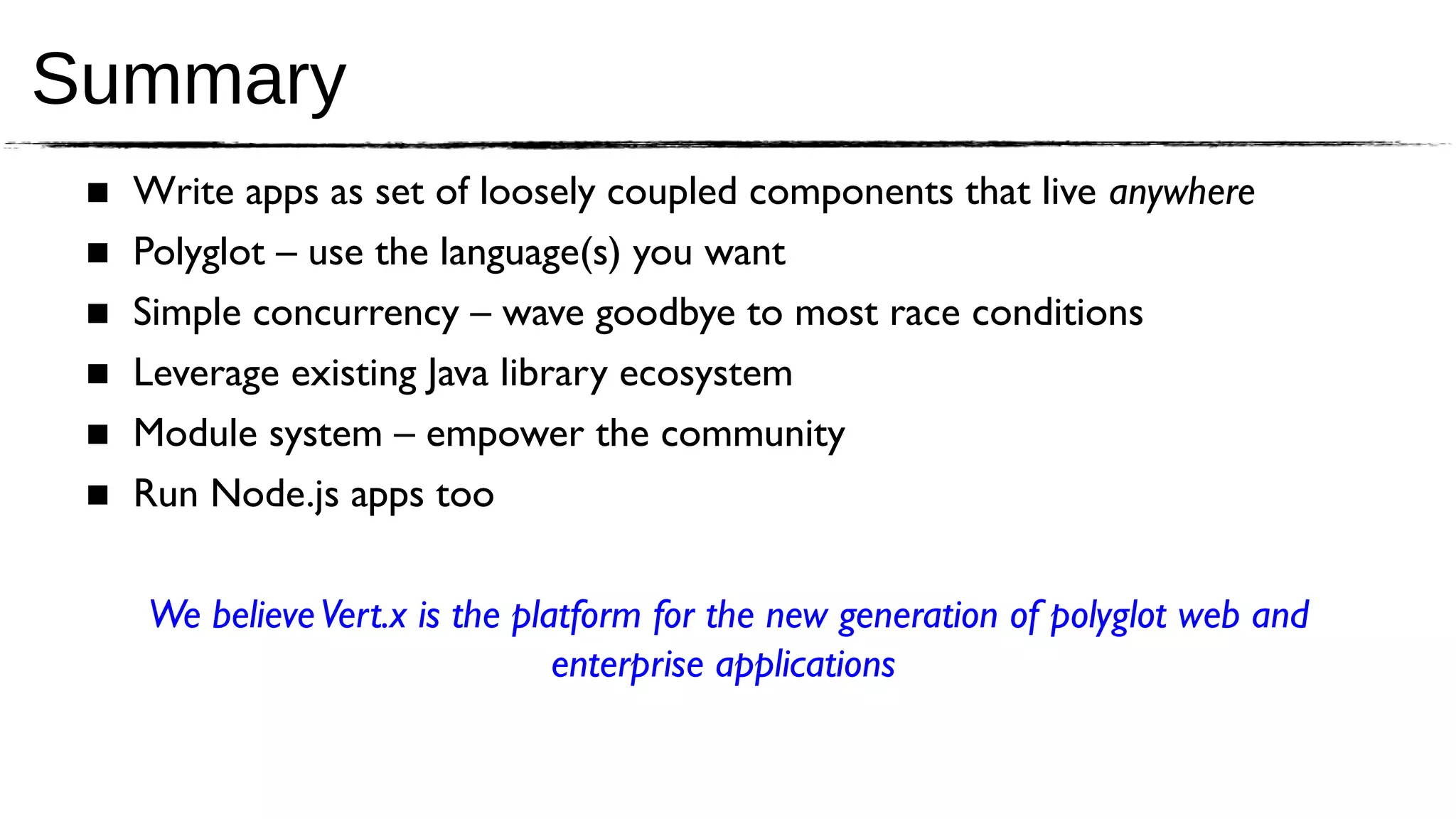 Summary
 ■   Write apps as set of loosely coupled components that live anywhere
 ■   Polyglot – use the language(s) you want
 ■   Simple concurrency – wave goodbye to most race conditions
 ■   Leverage existing Java library ecosystem
 ■   Module system – empower the community
 ■   Run Node.js apps too

     We believe Vert.x is the platform for the new generation of polyglot web and
                                 enterprise applications
 