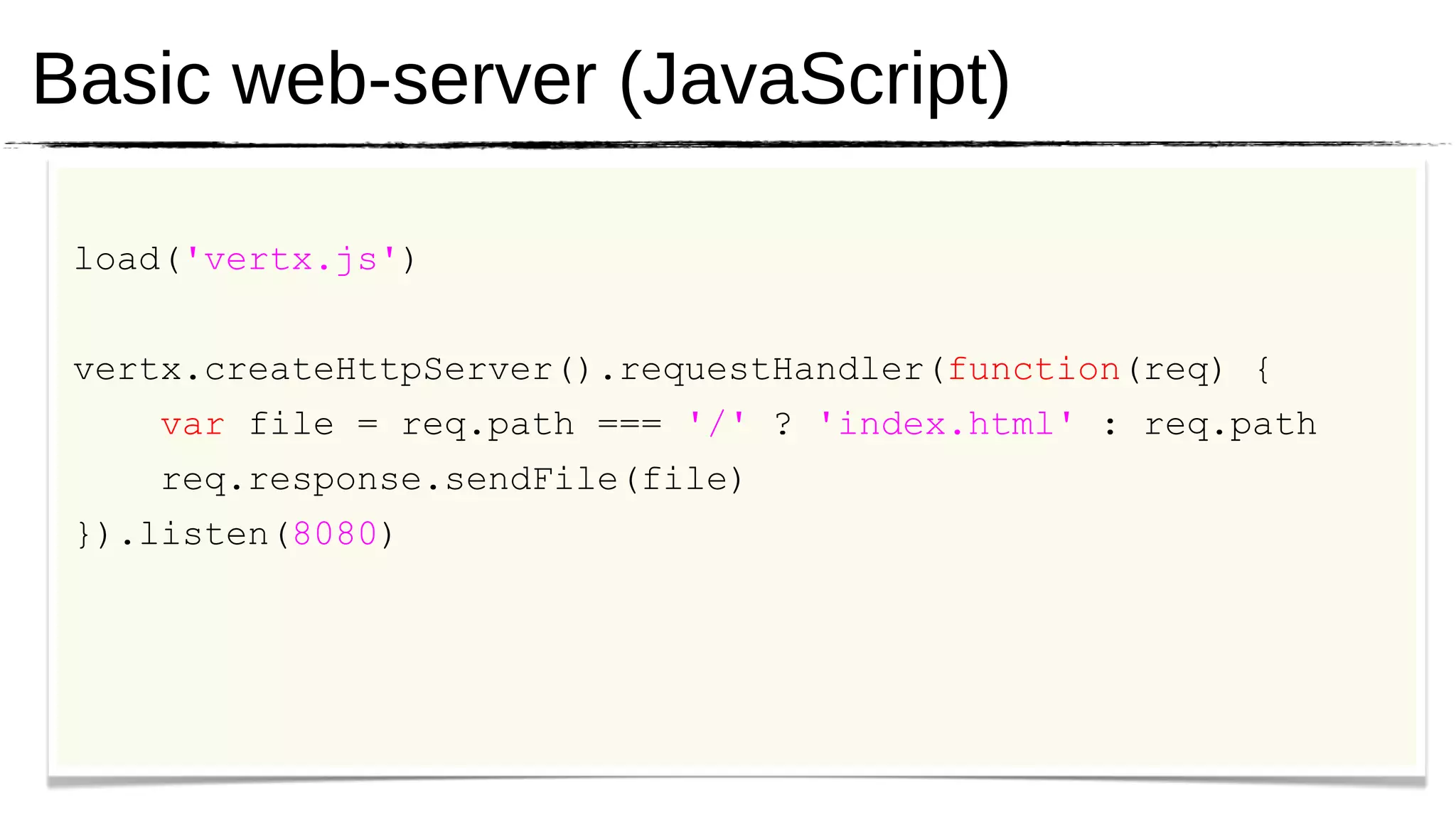 Basic web-server (JavaScript)

 load('vertx.js')


 vertx.createHttpServer().requestHandler(function(req) {
     var file = req.path === '/' ? 'index.html' : req.path
     req.response.sendFile(file)
 }).listen(8080)
 