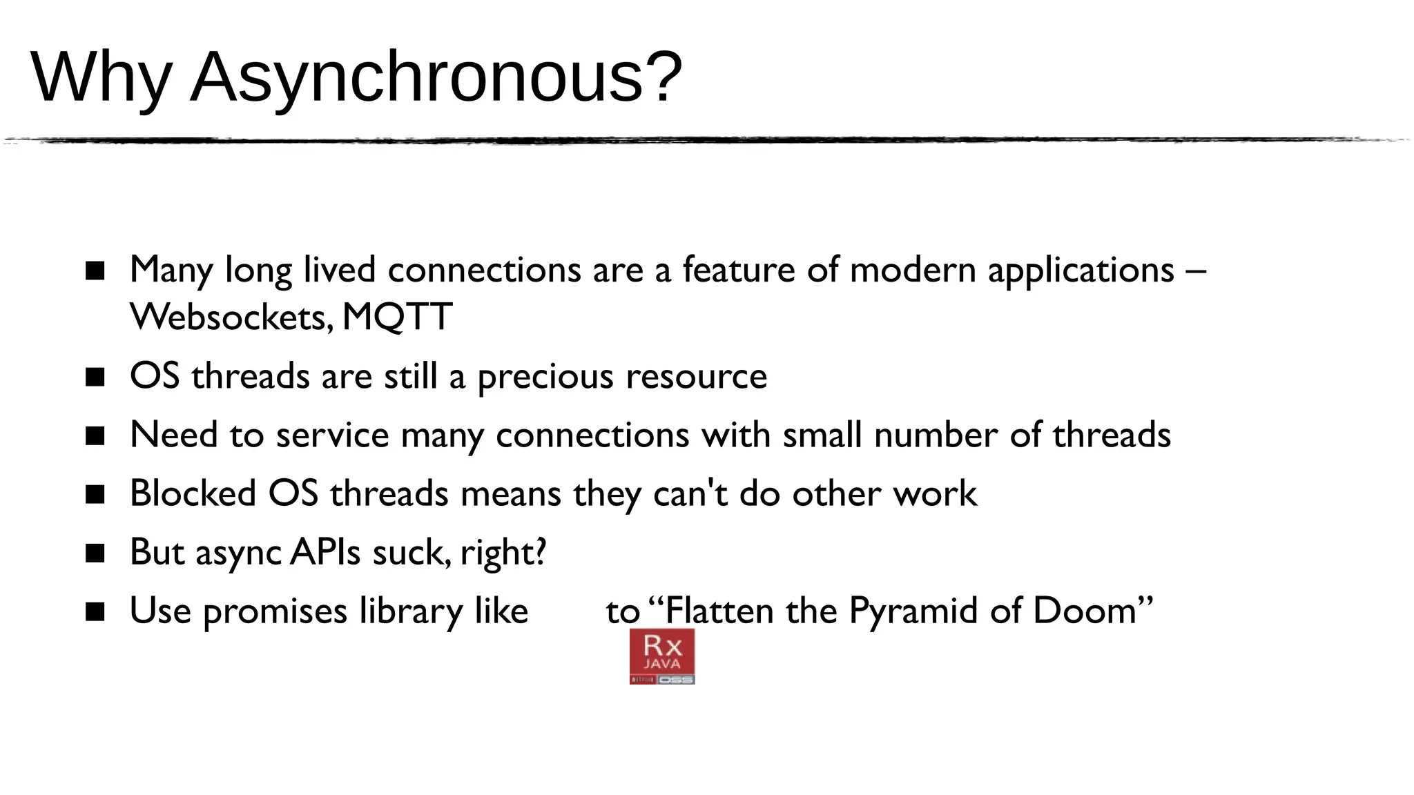 Why Asynchronous?

 ■ Many long lived connections are a feature of modern applications –
   Websockets, MQTT
 ■ OS threads are still a precious resource
 ■ Need to service many connections with small number of threads
 ■ Blocked OS threads means they can't do other work
 ■ But async APIs suck, right?
 ■ Use promises library like     to “Flatten the Pyramid of Doom”
 