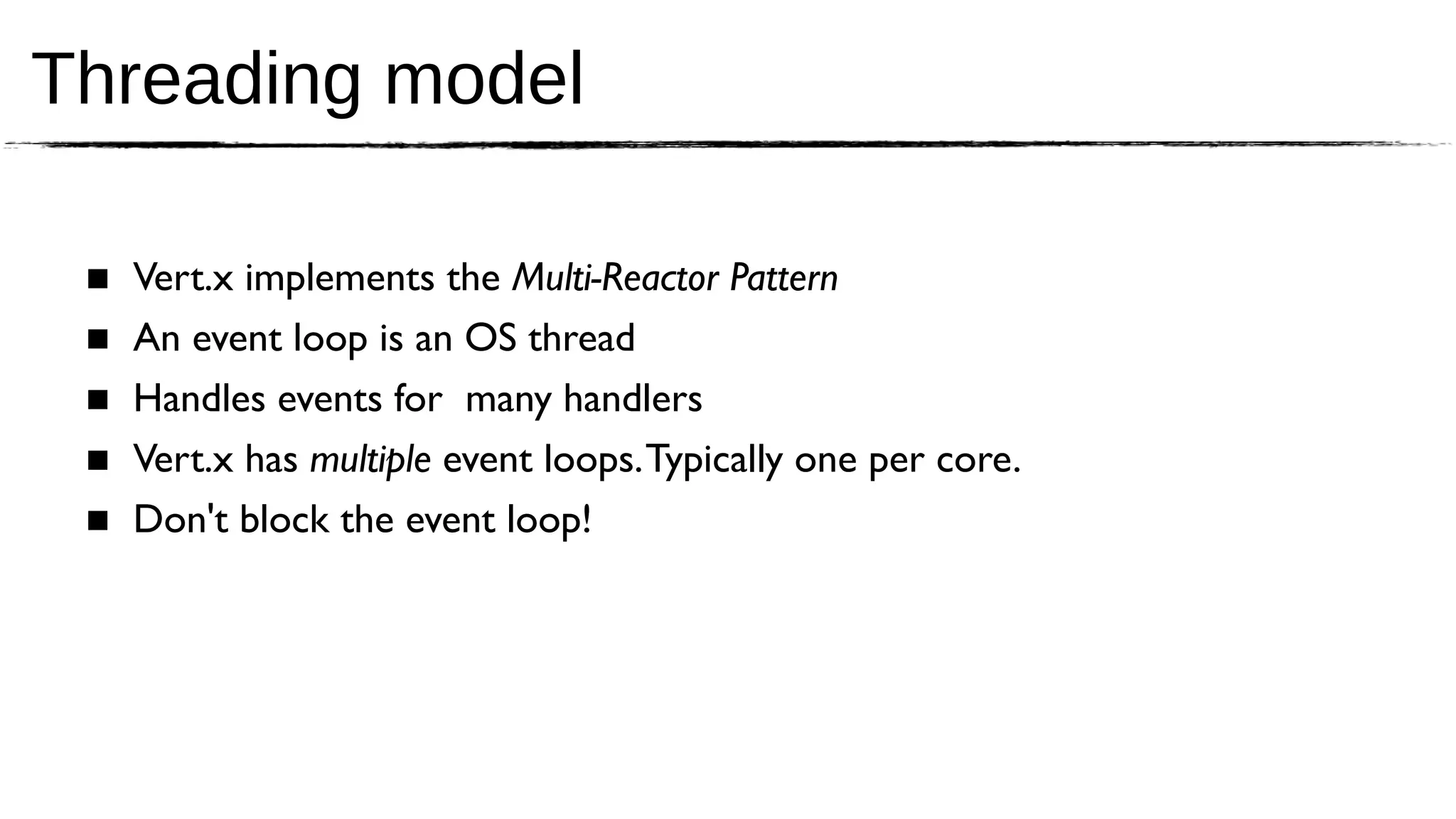Threading model

 ■   Vert.x implements the Multi-Reactor Pattern
 ■   An event loop is an OS thread
 ■   Handles events for many handlers
 ■   Vert.x has multiple event loops. Typically one per core.
 ■   Don't block the event loop!
 