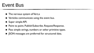 Event Bus
 ■   The nervous system of Vert.x
 ■   Verticles communicate using the event bus.
 ■   Super simple API.
 ■   Point to point. Publish/Subscribe. Request/Response.
 ■   Pass simple strings, numbers or other primitive types.
 ■   JSON messages are preferred for structured data.
 