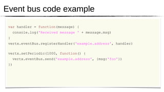 Event bus code example
 var handler = function(message) {
     console.log('Received message ' + message.msg)
 }
 vertx.eventBus.registerHandler('example.address', handler)

 vertx.setPeriodic(1000, function() {
     vertx.eventBus.send('example.address', {msg:'foo'})
 })
 