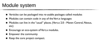 Module system
 ■ Verticles can be packaged into re-usable packages called modules
 ■ Modules can contain code in any of the Vert.x languages
 ■ Modules can live in the “usual” places. (Vert.x 2.0 - Maven Central, Nexus,
   etc)
 ■ Encourage an eco-system of Vert.x modules.
 ■ Empower the community
 ■ Keep the core project compact.
 