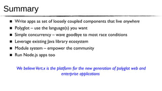 Summary
 ■   Write apps as set of loosely coupled components that live anywhere
 ■   Polyglot – use the language(s) you want
 ■   Simple concurrency – wave goodbye to most race conditions
 ■   Leverage existing Java library ecosystem
 ■   Module system – empower the community
 ■   Run Node.js apps too

     We believe Vert.x is the platform for the new generation of polyglot web and
                                 enterprise applications
 