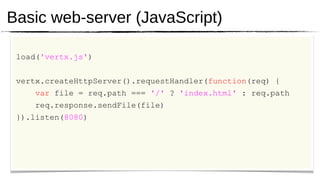 Basic web-server (JavaScript)

 load('vertx.js')


 vertx.createHttpServer().requestHandler(function(req) {
     var file = req.path === '/' ? 'index.html' : req.path
     req.response.sendFile(file)
 }).listen(8080)
 