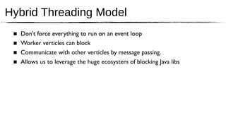 Hybrid Threading Model
 ■   Don't force everything to run on an event loop
 ■   Worker verticles can block
 ■   Communicate with other verticles by message passing.
 ■   Allows us to leverage the huge ecosystem of blocking Java libs
 