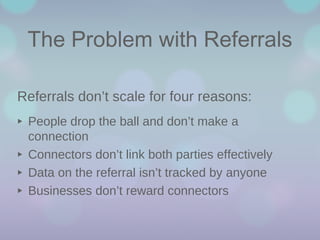 The Problem with Referrals
Referrals don’t scale for four reasons:

‣
‣
‣
‣

People drop the ball and don’t make a
connection
Connectors don’t link both parties effectively
Data on the referral isn’t tracked by anyone
Businesses don’t reward connectors

 
