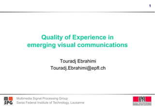 1

Quality of Experience in
emerging visual communications
Touradj Ebrahimi
Touradj.Ebrahimi@epfl.ch

Multimedia Signal Processing Group
Swiss Federal Institute of Technology, Lausanne

 