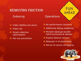 Removing friction
Indexing
 Index deletes are async
 Index ids
 Small collection
optimization
 Fan out prevention
Operations
 No performance counters
 Additional debug endpoints
 Periodic backups bundle
full/incremental & deletes
 Explicit failover servers
 Reduced # of assemblies
 Server to server smuggling
 