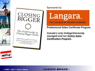 © 2005 – 2014 – Shane Gibson - CLOSING BIGGER -
Sponsored by
Professional Sales Certificate Program
Canada’s only College/University
managed and run Online Sales
Certification Program.
 