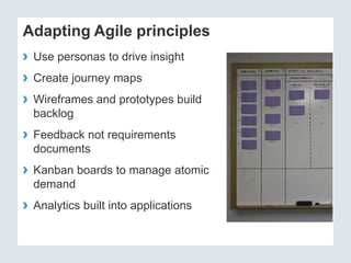 Adapting Agile principles 
› Use personas to drive insight 
› Create journey maps 
› Wireframes and prototypes build 
backlog 
› Feedback not requirements 
documents 
› Kanban boards to manage atomic 
demand 
› Analytics built into applications 
 