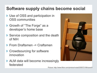 Software supply chains become social 
› Use of OSS and participation in 
OSS communities 
› Growth of “The Forge” as a 
developer’s home base 
› Service composition and the death 
of NIH 
› From Draftsmen -> Craftsmen 
› Crowdsourcing for software 
innovation 
› ALM data will become increasingly 
federated 
Picture: http://www.flickr.com/photos/mulad/200072198/sizes/l/ 
 