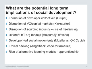 What are the potential long term 
implications of social development? 
› Formation of developer collectives (Drupal) 
› Disruption of VC/capital markets (Kickstarter) 
› Disruption of sourcing industry – rise of freelancing 
› Different BT org models (Holacracy, devops) 
› Developer-led social movements (Mozilla vs. OK Cupid) 
› Ethical hacking (Angelhack, code for America) 
› Rise of alternative learning models - apprenticeship 
© 2013 Forrester Research, Inc. Reproduction Prohibited 30 
 