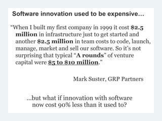 Software innovation used to be expensive… 
“When I built my first company in 1999 it cost $2.5 
million in infrastructure just to get started and 
another $2.5 million in team costs to code, launch, 
manage, market and sell our software. So it’s not 
surprising that typical “A rounds” of venture 
capital were $5 to $10 million.” 
Mark Suster, GRP Partners 
…but what if innovation with software 
now cost 90% less than it used to? 
 