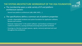 CLICK TO EDIT MASTER TITLE STYLE 
THE SYSTEM ARCHITECTURE WORKGROUP OF THE HSA FOUNDATION 
 The membership spans a wide variety of IP and platform 
architecture owners 
 Click to edit Master text styles 
‒ Several host platform architectures (x86, ARM, MIPS, …) 
‒ Second level 
‒ Third level 
 The specifications define a common set of platform properties 
‒ Fourth level 
‒ provide a dependable hardware and system foundation for application software, 
libraries and ‒ runtimes 
Fifth level 
‒ Eliminate “weak points” in the system software- and hardware architecture of 
traditional platforms, causing overhead processing data parallel workloads 
‒ Focusing on a few key concepts (queues, signals, memory) optimized and used 
throughout the architecture 
10 | THE HETEROGENEOUS SYSTEM ARCHITECTURE – IT’S (NOT) ALL ABOUT THE GPU | MARCH 1, 2014 
 