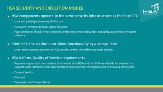 CLICK TO EDIT MASTER TITLE STYLE 
HSA SECURITY AND EXECUTION MODEL 
 HSA components operate in the same security infrastructure as the host CPU 
 Click to edit Master text styles 
‒ User and privileged memory distinction 
‒ Second level 
‒ Hardware enforced process space isolation 
‒ Third level 
‒ Page attributes (Read, write, execute) protections enforced by HW and apply as defined by system 
software 
‒ Fourth level 
‒ Fifth level 
 Internally, the platform partitions functionality by privilege level 
‒ User mode queues can only run AQL packets within the defined process context 
 HSA defines Quality of Service requirements 
‒ Requires support for mechanisms to schedule both HSA and non-HSA workloads for devices that 
support both task types with appropriate priority, latency, throughput and scheduling constraints. 
‒ Context Switch 
‒ Preempt 
‒ Terminate and Context Reset 
13 | THE HETEROGENEOUS SYSTEM ARCHITECTURE – IT’S (NOT) ALL ABOUT THE GPU | MARCH 1, 2014 
 