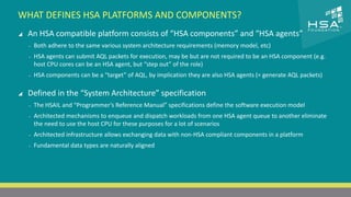 WHAT DEFINES HSA PLATFORMS AND COMPONENTS? 
CLICK TO EDIT MASTER TITLE STYLE 
 An HSA compatible platform consists of “HSA components” and “HSA agents” 
 Click to edit Master text styles 
‒ Both adhere to the same various system architecture requirements (memory model, etc) 
‒ Second level 
‒ HSA agents can submit AQL packets for execution, may be but are not required to be an HSA component (e.g. 
host CPU cores can be an HSA agent, but “step out” of the role) 
‒ Third level 
‒ HSA components can be a “target” of AQL, by implication they are also HSA agents (= generate AQL packets) 
‒ Fourth level 
‒ Fifth level 
 Defined in the “System Architecture” specification 
‒ The HSAIL and “Programmer’s Reference Manual” specifications define the software execution model 
‒ Architected mechanisms to enqueue and dispatch workloads from one HSA agent queue to another eliminate 
the need to use the host CPU for these purposes for a lot of scenarios 
‒ Architected infrastructure allows exchanging data with non-HSA compliant components in a platform 
‒ Fundamental data types are naturally aligned 
15 | THE HETEROGENEOUS SYSTEM ARCHITECTURE – IT’S (NOT) ALL ABOUT THE GPU | MARCH 1, 2014 
 