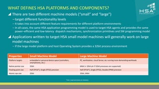 CLICK TO EDIT MASTER TITLE STYLE 
WHAT DEFINES HSA PLATFORMS AND COMPONENTS? 
 There are two different machine models (“small” and “large”) 
‒ target different functionality levels 
‒ It takes into account different feature requirements for different platform environments 
‒ In all cases, the same HSA application programming model is used to target HSA agents and provides the same 
power–efficient and low-latency dispatch mechanisms, synchronization primitives and SW programming model 
 Click to edit Master text styles 
‒ Second level 
‒ Third level 
‒ Fourth level 
 Applications written to target HSA small model machines will generally work on large 
‒ Fifth level 
model machines 
‒ If the large model platform and host Operating System provides a 32bit process environment 
Properties Small Machine Model Large Machine Model 
Platform targets embedded or personal device space (controllers, 
smartphones, etc.) 
16 | THE HETEROGENEOUS SYSTEM ARCHITECTURE – IT’S (NOT) ALL ABOUT THE GPU | MARCH 1, 2014 
PC, workstation, cloud Server, etc running more demanding workloads 
Native pointer size 32bit 64bit (+ 32bit ptr if 32bit processes are supported) 
Floating point size Half (FP16*), Single (FP32) precision Half (FP16*), Single (FP32), Double (FP64) precision 
Atomic ops size 32bit 32bit, 64bit 
*min. Load and store on memory 
 