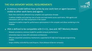 CLICK TO EDIT MASTER TITLE STYLE 
THE HSA MEMORY MODEL REQUIREMENTS 
 A memory model defines how writes by one work item or agent becomes 
 Click to edit Master text styles 
visible other work items and agents 
‒ Second level 
‒ Rules that need to be adhered to by compilers and application threads 
‒ Third level 
‒ It defines visibility and ordering rules of write and read events across work items, HSA agents and 
interactions with non-HSA components in the system 
‒ Fourth level 
‒ Important to define ‒ Fifth level 
scope for performance optimizations in the compiler and allow reordering in the 
Finalizer 
 HSA is defined to be compatible with C++11, Java and .NET Memory Models 
‒ Relaxed consistency memory model for parallel compute performance 
‒ Inherently maps to many CPU and device architectures 
‒ Efficient sequential consistency mechanisms supported to fit high-level language programming 
models 
‒ Scope visibility controlled by Load.Acquire / Store.Release & Barrier semantics 
17 | THE HETEROGENEOUS SYSTEM ARCHITECTURE – IT’S (NOT) ALL ABOUT THE GPU | MARCH 1, 2014 
 