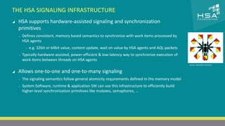 THE HSA SIGNALING INFRASTRUCTURE 
CLICK TO EDIT MASTER TITLE STYLE 
 HSA supports hardware-assisted signaling and synchronization 
primitives 
 Click to edit Master text styles 
‒ ‒ Defines Second consistent, level 
memory based semantics to synchronize with work items processed by 
HSA agents 
‒ Third level 
‒ e.g. 32bit or 64bit value, content update, wait on value by HSA agents and AQL packets 
‒ Fourth level 
‒ Typically hardware-‒ Fifth level 
assisted, power-efficient & low-latency way to synchronize execution of 
work items between threads on HSA agents 
 Allows one-to-one and one-to-many signaling 
‒ The signaling semantics follow general atomicity requirements defined in the memory model 
‒ System Software, runtime & application SW can use this infrastructure to efficiently build 
higher-level synchronization primitives like mutexes, semaphores, … 
19 | THE HETEROGENEOUS SYSTEM ARCHITECTURE – IT’S (NOT) ALL ABOUT THE GPU | MARCH 1, 2014 
Source: wikimedia commons 
 