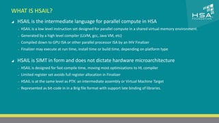 CLICK TO EDIT MASTER TITLE STYLE 
WHAT IS HSAIL? 
 HSAIL is the intermediate language for parallel compute in HSA 
 Click to edit Master text styles 
‒ HSAIL is a low level instruction set designed for parallel compute in a shared virtual memory environment. 
‒ Second level 
‒ Generated by a high level compiler (LLVM, gcc, Java VM, etc) 
‒ Third level 
‒ Compiled down to GPU ISA or other parallel processor ISA by an IHV Finalizer 
‒ Fourth level 
‒ Finalizer may execute at run time, install time or build time, depending on platform type 
‒ Fifth level 
 HSAIL is SIMT in form and does not dictate hardware microarchitecture 
‒ HSAIL is designed for fast compile time, moving most optimizations to HL compiler 
‒ Limited register set avoids full register allocation in Finalizer 
‒ HSAIL is at the same level as PTX: an intermediate assembly or Virtual Machine Target 
‒ Represented as bit-code in in a Brig file format with support late binding of libraries. 
20 | THE HETEROGENEOUS SYSTEM ARCHITECTURE – IT’S (NOT) ALL ABOUT THE GPU | MARCH 1, 2014 
 