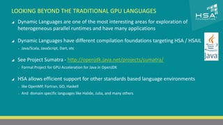 CLICK TO EDIT MASTER TITLE STYLE 
LOOKING BEYOND THE TRADITIONAL GPU LANGUAGES 
 Dynamic Languages are one of the most interesting areas for exploration of 
 Click to edit Master text styles 
heterogeneous parallel runtimes and have many applications 
‒ Second level 
 Dynamic Languages have different compilation foundations targeting HSA / HSAIL 
‒ Third level 
‒ Java/Scala, JavaScript, Dart, etc 
‒ Fourth level 
‒ Fifth level 
 See Project Sumatra - http://openjdk.java.net/projects/sumatra/ 
‒ Formal Project for GPU Acceleration for Java in OpenJDK 
 HSA allows efficient support for other standards based language environments 
‒ like OpenMP, Fortran, GO, Haskell 
‒ And domain specific languages like Halide, Julia, and many others 
21 | THE HETEROGENEOUS SYSTEM ARCHITECTURE – IT’S (NOT) ALL ABOUT THE GPU | MARCH 1, 2014 
 