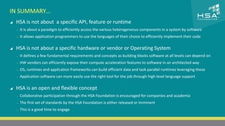 CLICK TO EDIT MASTER TITLE STYLE 
IN SUMMARY… 
 HSA is not about a specific API, feature or runtime 
 Click to edit Master text styles 
‒ It is about a paradigm to efficiently access the various heterogeneous components in a system by software 
‒ Second level 
‒ It allows application programmers to use the languages of their choice to efficiently implement their code 
‒ Third level 
 HSA is not about a specific hardware or vendor or Operating System 
‒ Fourth level 
‒ It defines a few fundamental requirements and concepts as building blocks software at all levels can depend on 
‒ Fifth level 
‒ HW vendors can efficiently expose their compute acceleration features to software in an architected way 
‒ OS, runtimes and application frameworks can build efficient data and task parallel runtimes leveraging these 
‒ Application software can more easily use the right tool for the job through high level language support 
 HSA is an open and flexible concept 
‒ Collaborative participation through the HSA Foundation is encouraged for companies and academia 
‒ The first set of standards by the HSA Foundation is either released or imminent 
‒ This is a good time to engage 
23 | THE HETEROGENEOUS SYSTEM ARCHITECTURE – IT’S (NOT) ALL ABOUT THE GPU | MARCH 1, 2014 
 