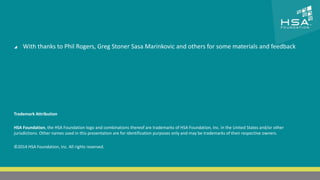 CLICK TO EDIT MASTER TITLE STYLE 
 Click to edit Master text styles 
 With thanks to Phil Rogers, Greg Stoner Sasa Marinkovic and others for some materials and feedback 
‒ Second level 
‒ Third level 
‒ Fourth level 
‒ Fifth level 
Trademark Attribution 
HSA Foundation, the HSA Foundation logo and combinations thereof are trademarks of HSA Foundation, Inc. in the United States and/or other 
jurisdictions. Other names used in this presentation are for identification purposes only and may be trademarks of their respective owners. 
©2014 HSA Foundation, Inc. All rights reserved. 
25 | THE HETEROGENEOUS SYSTEM ARCHITECTURE – IT’S (NOT) ALL ABOUT THE GPU | MARCH 1, 2014 
 