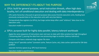 CLICK TO EDIT MASTER TITLE STYLE 
WHY THE DIFFERENCE? ITS ABOUT THE PURPOSE 
 CPUs: built for general purpose, serial instruction threads, often high data 
locality, lot’s of conditional execution and dealing with data interdependency 
 Click to edit Master text styles 
‒ CPU cache hierarchy is focused on general purpose data access from/to execution units, feeding back 
‒ Second level 
previously computed data to the execution units with very low latency 
‒ Third level 
‒ Comparatively few registers (vs GPUs), but large caches keep often used “arbitrary” data close to the 
execution ‒ units 
Fourth level 
‒ Fifth level 
‒ Execution model is synchronous 
 GPUs: purpose-built for highly data parallel, latency tolerant workloads 
‒ Apply the same sequence of instructions over and over on data with little variation but high throughput 
(“streaming data”), passing the data from one processing stage to another (latency tolerance) 
‒ Compute units have a relatively large register file store 
‒ Using a lot of “specialty caches” (constant cache, Texture Cache, etc), data caches optimized for SW data 
prefetch 
‒ separate memory spaces (e.g. GPU local memory) 
‒ Execution model is asynchronous 
4 | THE HETEROGENEOUS SYSTEM ARCHITECTURE – IT’S (NOT) ALL ABOUT THE GPU | MARCH 1, 2014 
 