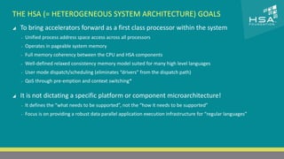CLICK TO EDIT MASTER TITLE STYLE 
THE HSA (= HETEROGENEOUS SYSTEM ARCHITECTURE) GOALS 
 To bring accelerators forward as a first class processor within the system 
 Click to edit Master text styles 
‒ Unified process address space access across all processors 
‒ Second level 
‒ Operates in pageable system memory 
‒ Third level 
‒ Full memory coherency between the CPU and HSA components 
‒ Fourth level 
‒ Well-defined relaxed consistency memory model suited for many high level languages 
‒ Fifth level 
‒ User mode dispatch/scheduling (eliminates “drivers” from the dispatch path) 
‒ QoS through pre-emption and context switching* 
 It is not dictating a specific platform or component microarchitecture! 
‒ It defines the “what needs to be supported”, not the “how it needs to be supported” 
‒ Focus is on providing a robust data parallel application execution infrastructure for “regular languages” 
5 | THE HETEROGENEOUS SYSTEM ARCHITECTURE – IT’S (NOT) ALL ABOUT THE GPU | MARCH 1, 2014 
 