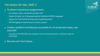 CLICK TO EDIT MASTER TITLE STYLE 
THE GOALS OF HSA, PART 2 
 To attract mainstream programmers 
 Click to edit Master text styles 
‒ By making it easier writing data parallel code 
‒ Second level 
‒ Support broader set of languages beyond traditional GPGPU Languages 
‒ Third level 
‒ Support for Task Parallel & Nested Data Parallel Runtimes 
‒ Fourth level 
‒ Rich debugging and performance analysis support 
‒ Fifth level 
 Create a platform architecture accessible for all accelerator types, not 
only GPU 
‒ Focused on the APU/SOC and compute, but not preventing other accelerator types to 
participate 
 But one can’t do it alone… 
6 | THE HETEROGENEOUS SYSTEM ARCHITECTURE – IT’S (NOT) ALL ABOUT THE GPU | MARCH 1, 2014 
 