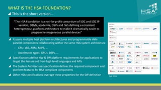 CLICK TO EDIT MASTER TITLE STYLE 
WHAT IS THE HSA FOUNDATION? 
 This is the short version… 
 Click to edit Master text styles 
“The HSA Foundation is a not-for-profit consortium of SOC and SOC IP 
vendors, OEMs, academia, OSVs and ISVs defining a consistent 
‒ Second level 
heterogeneous platform architecture to make it dramatically easier to 
‒ Third level 
program heterogeneous parallel devices” 
‒ Fourth level 
‒ Fifth level 
7 | THE HETEROGENEOUS SYSTEM ARCHITECTURE – IT’S (NOT) ALL ABOUT THE GPU | MARCH 1, 2014 
Feb 2014 
 It spans multiple host platform architectures and programmable data 
parallel components collaborating within the same HSA system architecture 
- CPU: x86, ARM, MIPS, … 
- Accelerator types: GPUs, DSPs, … 
 Specifications define HW & SW platform requirements for applications to 
target the feature set from high level languages and APIs 
 The System Architecture specification defines the required component and 
platform features for HSA compliant components 
 Other HSA specifications leverage these properties for the SW definition 
 