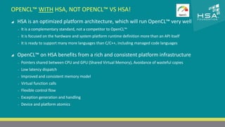 OPENCL™ WITH HSA, NOT OPENCL™ VS HSA! 
CLICK TO EDIT MASTER TITLE STYLE 
 HSA is an optimized platform architecture, which will run OpenCL™ very well 
 Click to edit Master text styles 
‒ It is a complementary standard, not a competitor to OpenCL™ 
‒ It is focused on the hardware and system platform runtime definition more than an API itself 
‒ Second level 
‒ It is ready to support many more languages than C/C++, including managed code languages 
‒ Third level 
‒ Fourth level 
 OpenCL™ on HSA benefits from a rich and consistent platform infrastructure 
‒ Fifth level 
‒ Pointers shared between CPU and GPU (Shared Virtual Memory), Avoidance of wasteful copies 
‒ Low latency dispatch 
‒ Improved and consistent memory model 
‒ Virtual function calls 
‒ Flexible control flow 
‒ Exception generation and handling 
‒ Device and platform atomics 
9 | THE HETEROGENEOUS SYSTEM ARCHITECTURE – IT’S (NOT) ALL ABOUT THE GPU | MARCH 1, 2014 
 