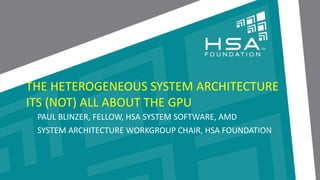 CLICK TO EDIT MASTER TITLE STYLE 
 Click to edit Master text styles 
‒ Second level 
‒ Third level 
‒ Fourth level 
‒ Fifth level THE HETEROGENEOUS SYSTEM ARCHITECTURE 
ITS (NOT) ALL ABOUT THE GPU 
PAUL BLINZER, FELLOW, HSA SYSTEM SOFTWARE, AMD 
SYSTEM ARCHITECTURE WORKGROUP CHAIR, HSA FOUNDATION 
1 | THE HETEROGENEOUS SYSTEM ARCHITECTURE – IT’S (NOT) ALL ABOUT THE GPU | MARCH 1, 2014 
 