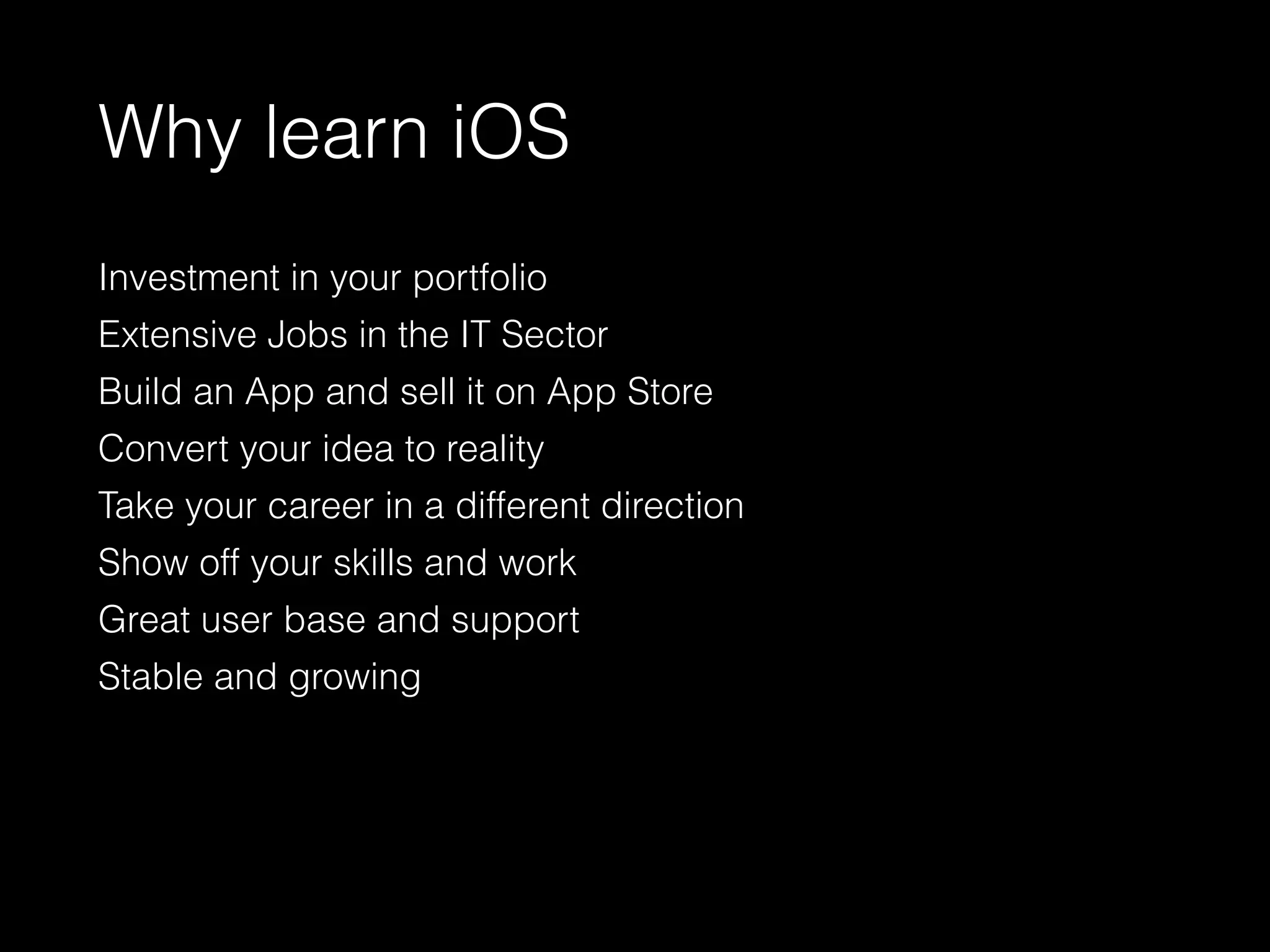 Why learn iOS
Investment in your portfolio
Extensive Jobs in the IT Sector
Build an App and sell it on App Store
Convert your idea to reality
Take your career in a different direction
Show off your skills and work
Great user base and support
Stable and growing
 