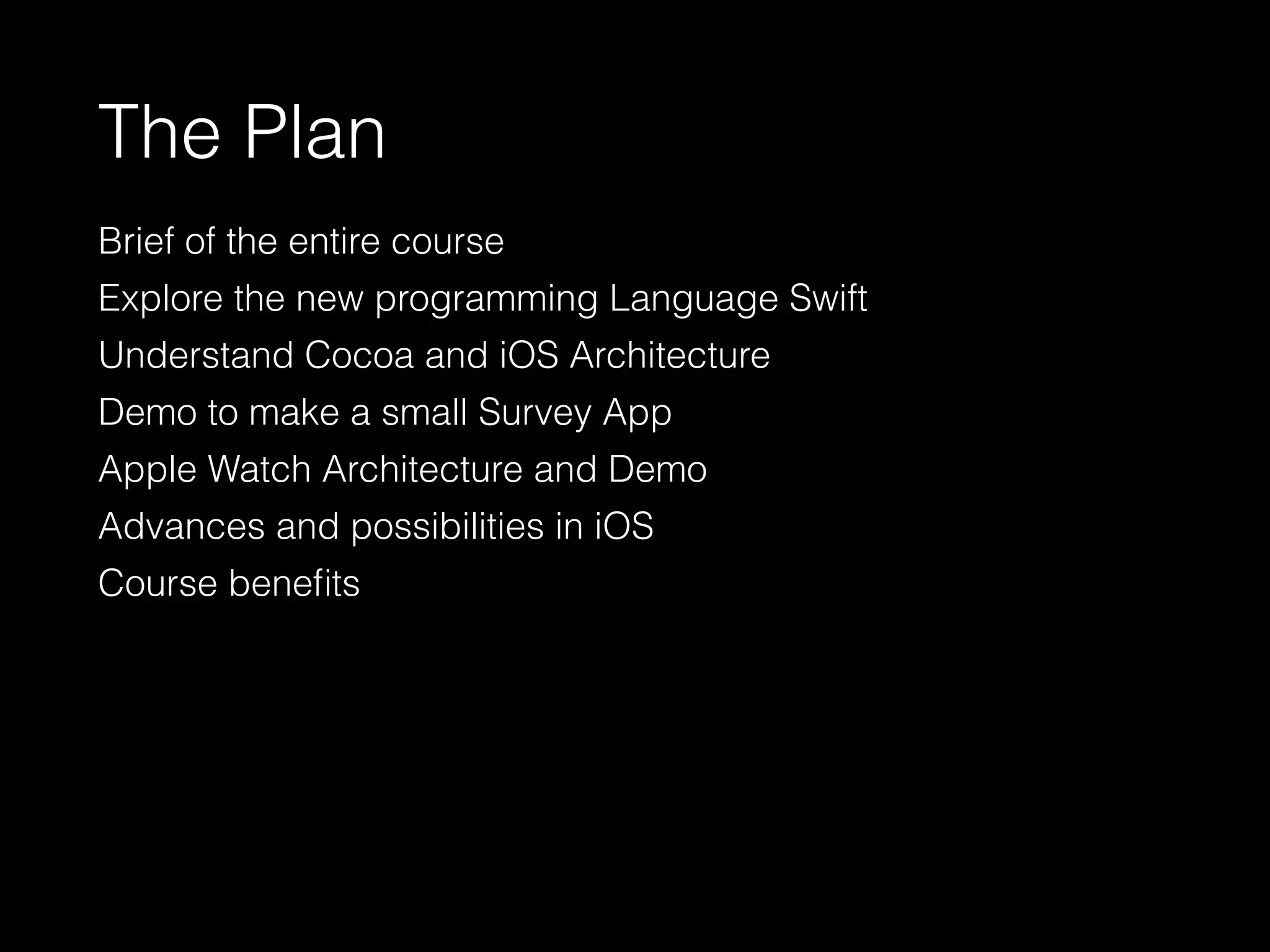 The Plan
Brief of the entire course
Explore the new programming Language Swift
Understand Cocoa and iOS Architecture
Demo to make a small Survey App
Apple Watch Architecture and Demo
Advances and possibilities in iOS
Course beneﬁts
 