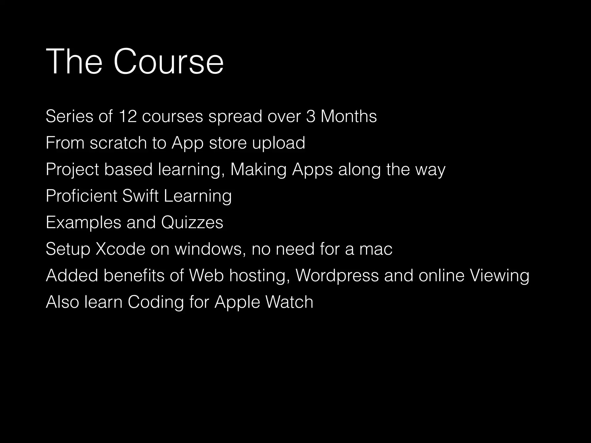 The Course
Series of 12 courses spread over 3 Months
From scratch to App store upload
Project based learning, Making Apps along the way
Proﬁcient Swift Learning
Examples and Quizzes
Setup Xcode on windows, no need for a mac
Added beneﬁts of Web hosting, Wordpress and online Viewing
Also learn Coding for Apple Watch
 