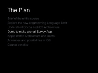 The Plan
Brief of the entire course
Explore the new programming Language Swift
Understand Cocoa and iOS Architecture
Demo to make a small Survey App
Apple Watch Architecture and Demo
Advances and possibilities in iOS
Course beneﬁts
 