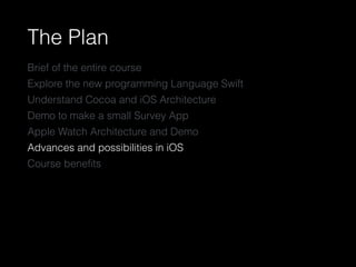 The Plan
Brief of the entire course
Explore the new programming Language Swift
Understand Cocoa and iOS Architecture
Demo to make a small Survey App
Apple Watch Architecture and Demo
Advances and possibilities in iOS
Course beneﬁts
 