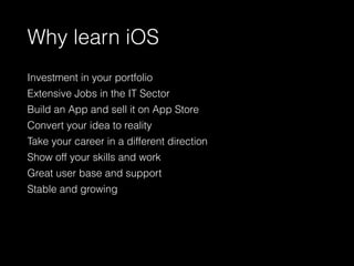 Why learn iOS
Investment in your portfolio
Extensive Jobs in the IT Sector
Build an App and sell it on App Store
Convert your idea to reality
Take your career in a different direction
Show off your skills and work
Great user base and support
Stable and growing
 