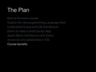 The Plan
Brief of the entire course
Explore the new programming Language Swift
Understand Cocoa and iOS Architecture
Demo to make a small Survey App
Apple Watch Architecture and Demo
Advances and possibilities in iOS
Course beneﬁts
 