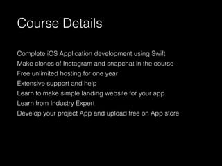 Course Details
Complete iOS Application development using Swift
Make clones of Instagram and snapchat in the course
Free unlimited hosting for one year
Extensive support and help
Learn to make simple landing website for your app
Learn from Industry Expert
Develop your project App and upload free on App store
 