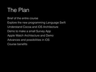 The Plan
Brief of the entire course
Explore the new programming Language Swift
Understand Cocoa and iOS Architecture
Demo to make a small Survey App
Apple Watch Architecture and Demo
Advances and possibilities in iOS
Course beneﬁts
 