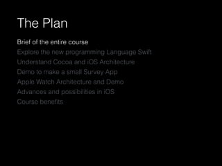 The Plan
Brief of the entire course
Explore the new programming Language Swift
Understand Cocoa and iOS Architecture
Demo to make a small Survey App
Apple Watch Architecture and Demo
Advances and possibilities in iOS
Course beneﬁts
 