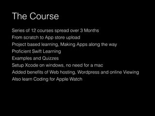 The Course
Series of 12 courses spread over 3 Months
From scratch to App store upload
Project based learning, Making Apps along the way
Proﬁcient Swift Learning
Examples and Quizzes
Setup Xcode on windows, no need for a mac
Added beneﬁts of Web hosting, Wordpress and online Viewing
Also learn Coding for Apple Watch
 